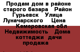 Продам дом в районе старого базара › Район ­ Гурьевск › Улица ­ Луначарского  › Цена ­ 450 - Кемеровская обл. Недвижимость » Дома, коттеджи, дачи продажа   